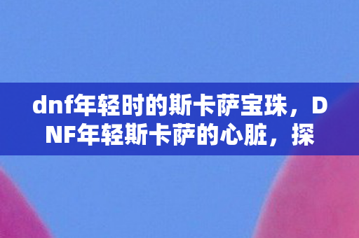 dnf年轻时的斯卡萨宝珠,DNF年轻斯卡萨的心脏,探索与征服的传奇 dnf年轻时的斯卡萨宝珠,DNF年轻斯卡萨的心脏,探索与征服的传奇