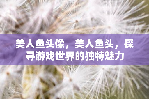 美人鱼头像，美人鱼头，探寻游戏世界的独特魅力