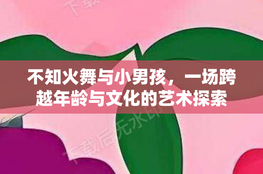 不知火舞与小男孩,一场跨越年龄与文化的艺术探索 不知火舞与小男孩,一场跨越年龄与文化的艺术探索