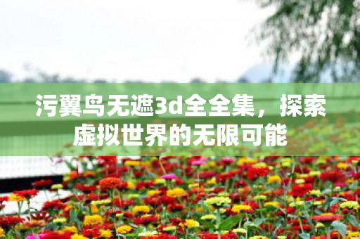 污翼鸟无遮3d全全集，探索虚拟世界的无限可能