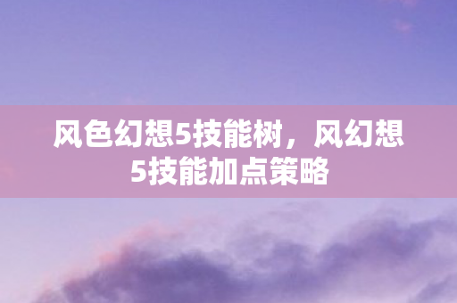风色幻想5技能树,风幻想5技能加点策略 风色幻想5技能树,风幻想5技能加点策略