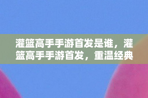 灌篮高手手游首发是谁,灌篮高手手游首发,重温经典,再现热血瞬间 灌篮高手手游首发是谁,灌篮高手手游首发,重温经典,再现热血瞬间