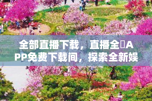 全部直播下载,直播全婐APP免费下载间,探索全新娱乐体验 全部直播下载,直播全婐APP免费下载间,探索全新娱乐体验