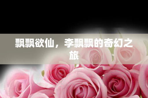 飘飘欲仙,李飘飘的奇幻之旅 飘飘欲仙,李飘飘的奇幻之旅
