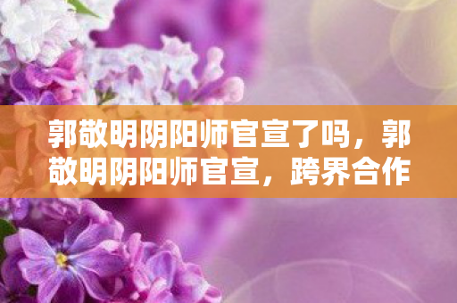郭敬明阴阳师官宣了吗,郭敬明阴阳师官宣,跨界合作,重塑经典 郭敬明阴阳师官宣了吗,郭敬明阴阳师官宣,跨界合作,重塑经典
