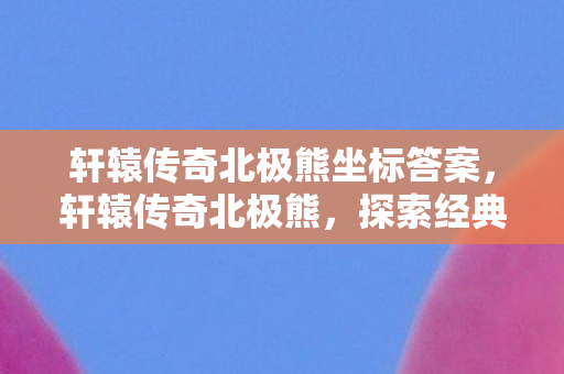 轩辕传奇北极熊坐标答案,轩辕传奇北极熊,探索经典游戏的魅力与传承 轩辕传奇北极熊坐标答案,轩辕传奇北极熊,探索经典游戏的魅力与传承