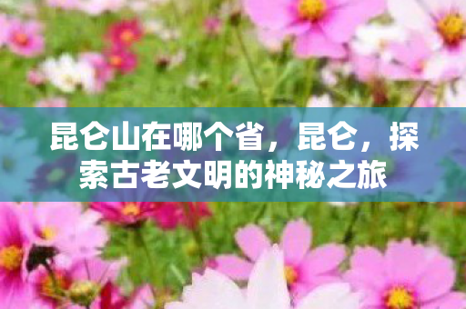 昆仑山在哪个省，昆仑，探索古老文明的神秘之旅
