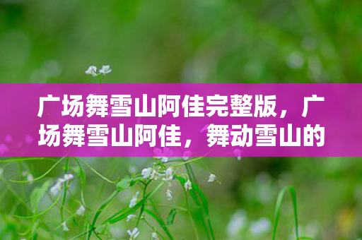 广场舞雪山阿佳完整版,广场舞雪山阿佳,舞动雪山的欢乐旋律 广场舞雪山阿佳完整版,广场舞雪山阿佳,舞动雪山的欢乐旋律