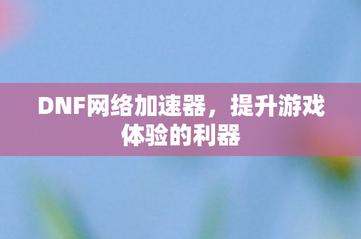 DNF网络加速器,提升游戏体验的利器 DNF网络加速器,提升游戏体验的利器
