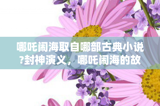 哪吒闹海取自哪部古典小说?封神演义,哪吒闹海的故事起源 哪吒闹海取自哪部古典小说?封神演义,哪吒闹海的故事起源