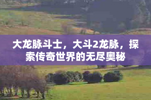大龙脉斗士,大斗2龙脉,探索传奇世界的无尽奥秘 大龙脉斗士,大斗2龙脉,探索传奇世界的无尽奥秘