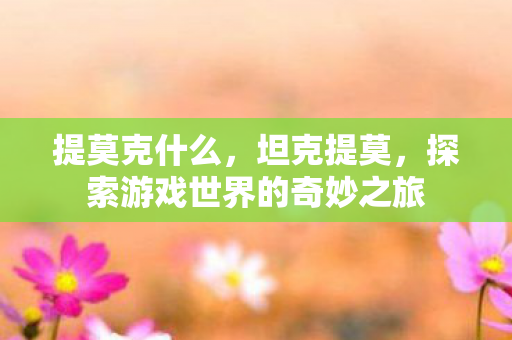 提莫克什么,坦克提莫,探索游戏世界的奇妙之旅 提莫克什么,坦克提莫,探索游戏世界的奇妙之旅