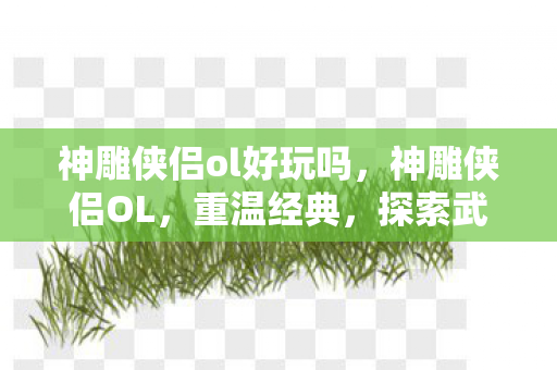 神雕侠侣ol好玩吗,神雕侠侣OL,重温经典,探索武侠世界的乐趣 神雕侠侣ol好玩吗,神雕侠侣OL,重温经典,探索武侠世界的乐趣