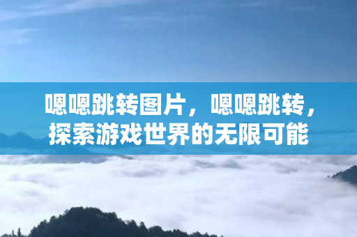 嗯嗯跳转图片,嗯嗯跳转,探索游戏世界的无限可能 嗯嗯跳转图片,嗯嗯跳转,探索游戏世界的无限可能