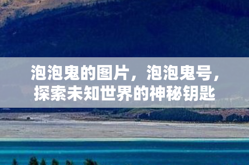 泡泡鬼的图片,泡泡鬼号,探索未知世界的神秘钥匙 泡泡鬼的图片,泡泡鬼号,探索未知世界的神秘钥匙
