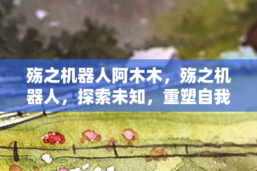 殇之机器人阿木木,殇之机器人,探索未知,重塑自我 殇之机器人阿木木,殇之机器人,探索未知,重塑自我