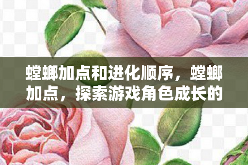 螳螂加点和进化顺序,螳螂加点,探索游戏角色成长的奥秘 螳螂加点和进化顺序,螳螂加点,探索游戏角色成长的奥秘