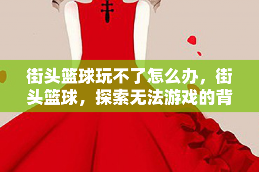 街头篮球玩不了怎么办,街头篮球,探索无法游戏的背后原因 街头篮球玩不了怎么办,街头篮球,探索无法游戏的背后原因