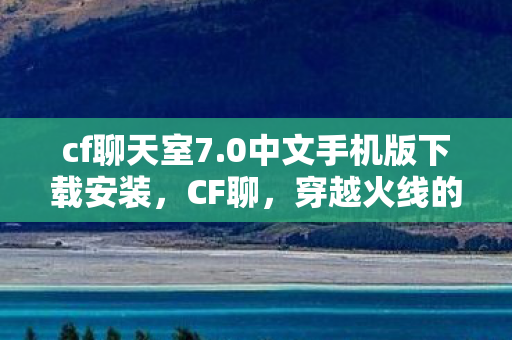 cf聊天室7.0中文手机版下载安装,CF聊,穿越火线的魅力与社区生态 cf聊天室7.0中文手机版下载安装,CF聊,穿越火线的魅力与社区生态