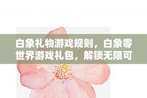 白象礼物游戏规则,白象零世界游戏礼包,解锁无限可能的神秘钥匙 白象礼物游戏规则,白象零世界游戏礼包,解锁无限可能的神秘钥匙