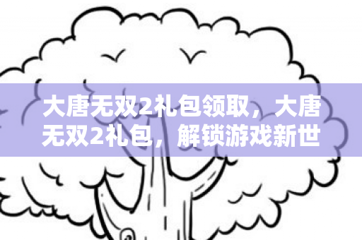 大唐无双2礼包领取,大唐无双2礼包,解锁游戏新世界的钥匙 大唐无双2礼包领取,大唐无双2礼包,解锁游戏新世界的钥匙