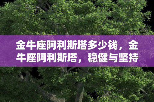 金牛座阿利斯塔多少钱,金牛座阿利斯塔,稳健与坚持的星座代表 金牛座阿利斯塔多少钱,金牛座阿利斯塔,稳健与坚持的星座代表