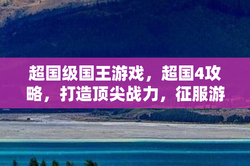 超国级国王游戏,超国4攻略,打造顶尖战力,征服游戏世界 超国级国王游戏,超国4攻略,打造顶尖战力,征服游戏世界