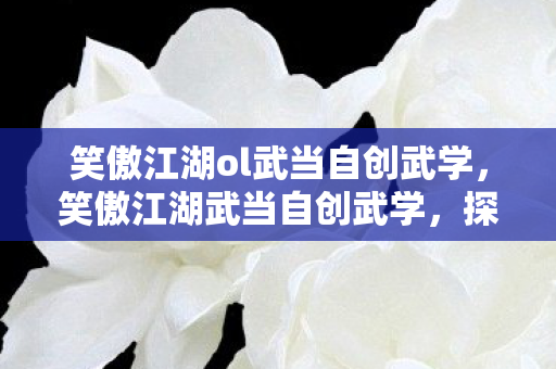 笑傲江湖ol武当自创武学,笑傲江湖武当自创武学,探寻武学真谛,领略道家智慧 笑傲江湖ol武当自创武学,笑傲江湖武当自创武学,探寻武学真谛,领略道家智慧