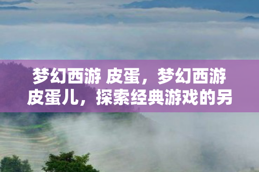 梦幻西游 皮蛋,梦幻西游皮蛋儿,探索经典游戏的另类玩法 梦幻西游 皮蛋,梦幻西游皮蛋儿,探索经典游戏的另类玩法
