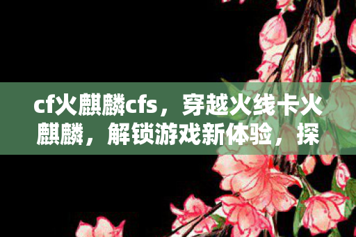 cf火麒麟cfs,穿越火线卡火麒麟,解锁游戏新体验,探索未知领域 cf火麒麟cfs,穿越火线卡火麒麟,解锁游戏新体验,探索未知领域
