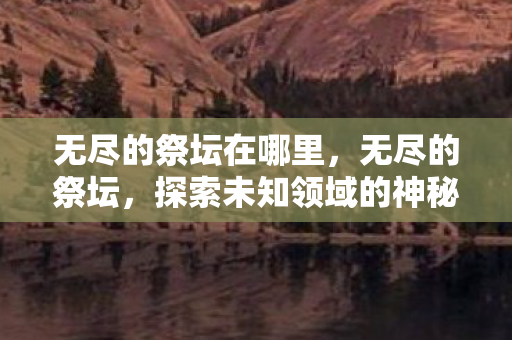 无尽的祭坛在哪里,无尽的祭坛,探索未知领域的神秘之地 无尽的祭坛在哪里,无尽的祭坛,探索未知领域的神秘之地