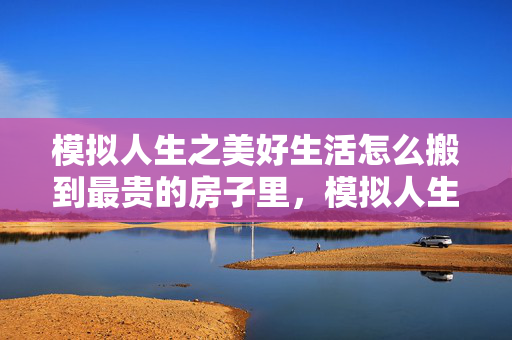 模拟人生之美好生活怎么搬到最贵的房子里，模拟人生之美好生活，探索虚拟世界的无限可能