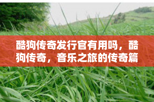 酷狗传奇发行官有用吗,酷狗传奇,音乐之旅的传奇篇章 酷狗传奇发行官有用吗,酷狗传奇,音乐之旅的传奇篇章