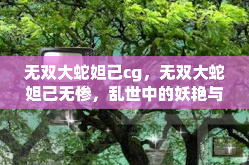 无双大蛇妲己cg,无双大蛇妲己无惨,乱世中的妖艳与悲剧 无双大蛇妲己cg,无双大蛇妲己无惨,乱世中的妖艳与悲剧