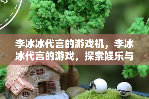 李冰冰代言的游戏机,李冰冰代言的游戏,探索娱乐与游戏的跨界融合 李冰冰代言的游戏机,李冰冰代言的游戏,探索娱乐与游戏的跨界融合