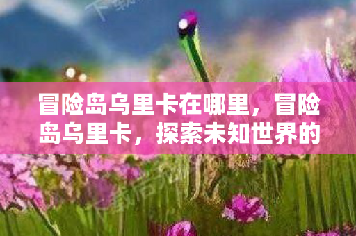 冒险岛乌里卡在哪里,冒险岛乌里卡,探索未知世界的奇幻之旅 冒险岛乌里卡在哪里,冒险岛乌里卡,探索未知世界的奇幻之旅