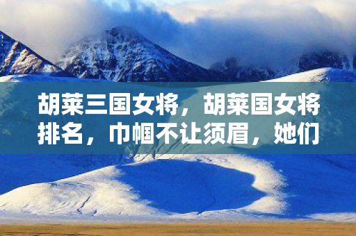 胡莱三国女将，胡莱国女将排名，巾帼不让须眉，她们是战场上的璀璨星辰