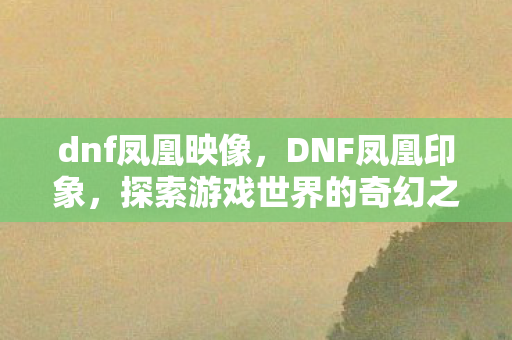 dnf凤凰映像,DNF凤凰印象,探索游戏世界的奇幻之旅 dnf凤凰映像,DNF凤凰印象,探索游戏世界的奇幻之旅