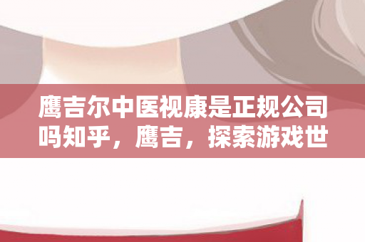 鹰吉尔中医视康是正规公司吗知乎,鹰吉,探索游戏世界的无限可能 鹰吉尔中医视康是正规公司吗知乎,鹰吉,探索游戏世界的无限可能