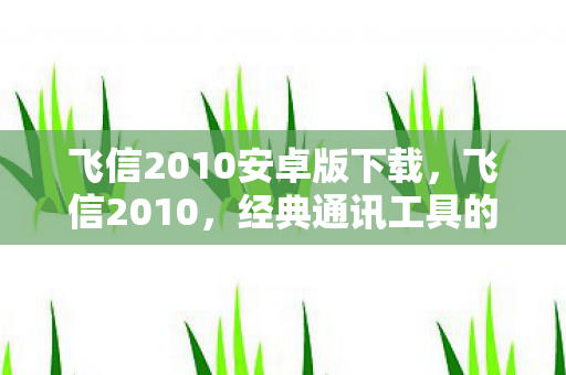 飞信2010安卓版下载,飞信2010,经典通讯工具的辉煌与传承 飞信2010安卓版下载,飞信2010,经典通讯工具的辉煌与传承