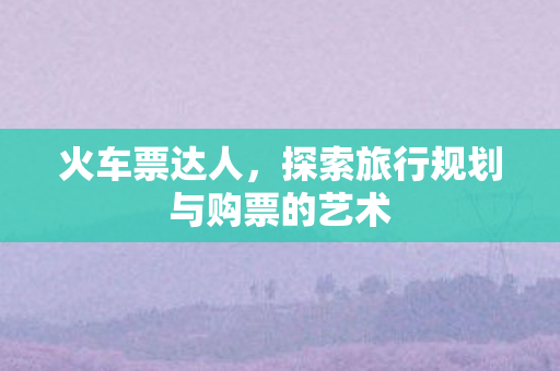 火车票达人,探索旅行规划与购票的艺术 火车票达人,探索旅行规划与购票的艺术