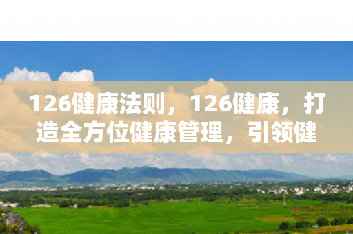 126健康法则,126健康,打造全方位健康管理,引领健康生活新风尚 126健康法则,126健康,打造全方位健康管理,引领健康生活新风尚