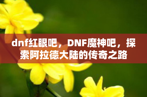 dnf红眼吧,DNF魔神吧,探索阿拉德大陆的传奇之路 dnf红眼吧,DNF魔神吧,探索阿拉德大陆的传奇之路