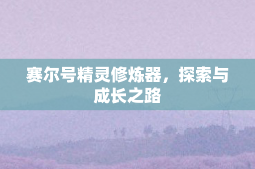 赛尔号精灵修炼器,探索与成长之路 赛尔号精灵修炼器,探索与成长之路