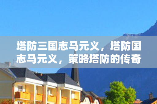 塔防三国志马元义,塔防国志马元义,策略塔防的传奇人物 塔防三国志马元义,塔防国志马元义,策略塔防的传奇人物