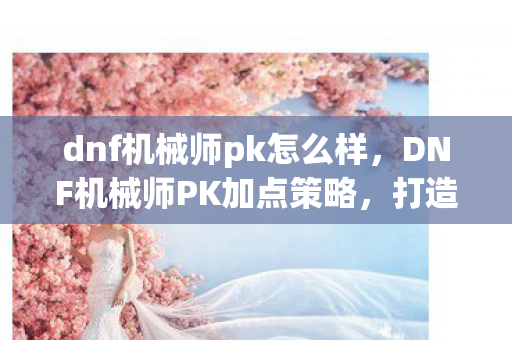 dnf机械师pk怎么样,DNF机械师PK加点策略,打造顶尖PK角色的关键 dnf机械师pk怎么样,DNF机械师PK加点策略,打造顶尖PK角色的关键