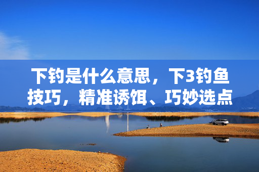 下钓是什么意思,下3钓鱼技巧,精准诱饵、巧妙选点与耐心守候 下钓是什么意思,下3钓鱼技巧,精准诱饵、巧妙选点与耐心守候