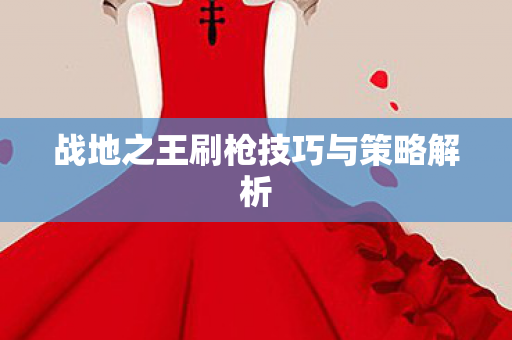 战地之王刷枪技巧与策略解析 战地之王刷枪技巧与策略解析