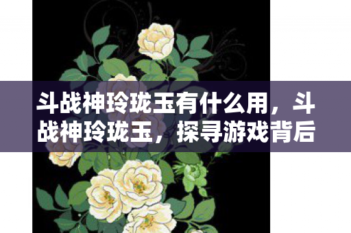 斗战神玲珑玉有什么用，斗战神玲珑玉，探寻游戏背后的文化与价值
