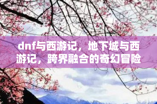 dnf与西游记,地下城与西游记,跨界融合的奇幻冒险 dnf与西游记,地下城与西游记,跨界融合的奇幻冒险